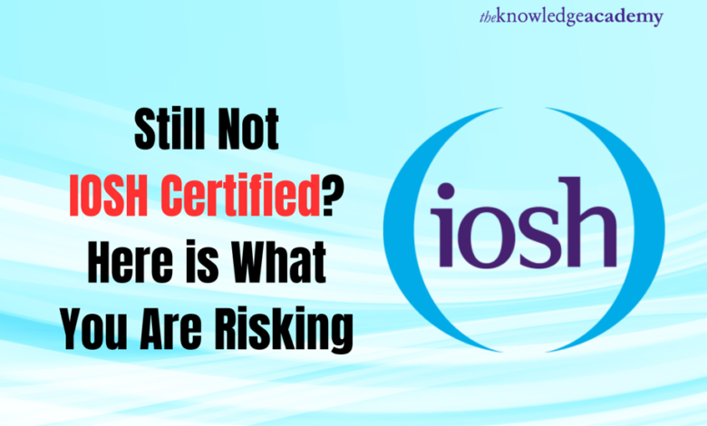 Still Not IOSH Certified? Here is What You Are Risking